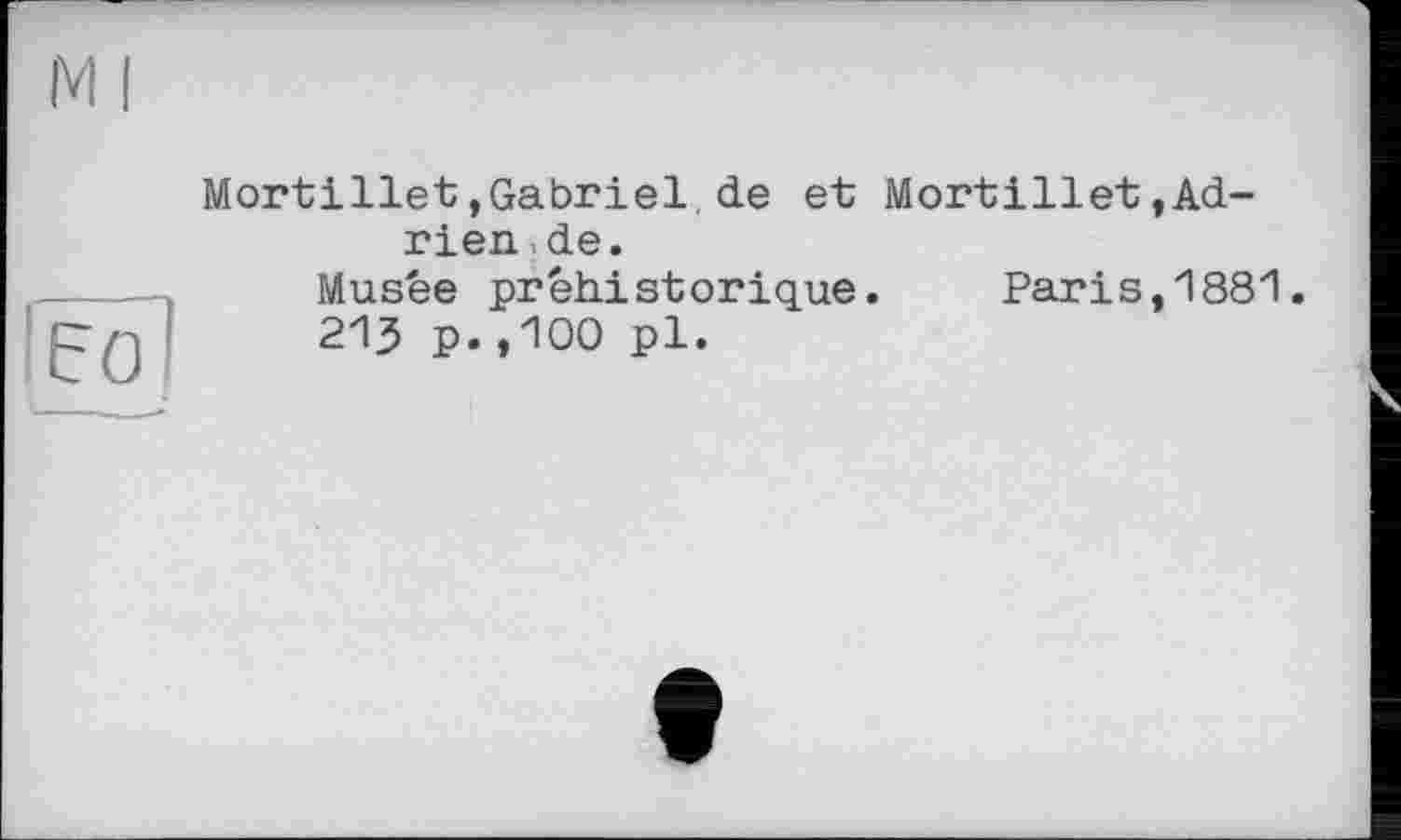 ﻿Ml
[ËÔ]
Mortillet,Gabriel,de et Mortillet,Adrien , de.
Musée préhistorique. Paris,1881.
213 p.,100 pl.